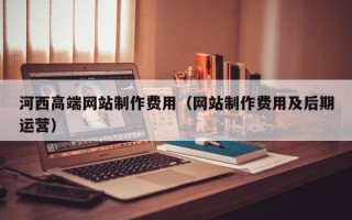 无锡河西高端网站制作费用（网站制作费用及后期运营）