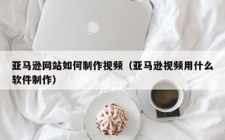 无锡亚马逊网站如何制作视频（亚马逊视频用什么软件制作）