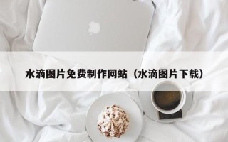 无锡水滴图片免费制作网站（水滴图片下载）